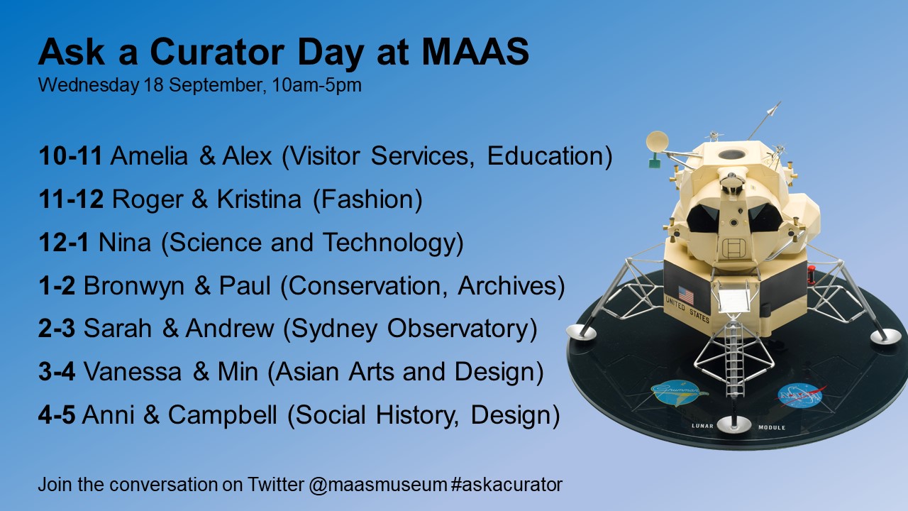 Schedule graphic for Ask a Curator Day. Black text on a blue background with an image of a model Lunar Lander on the right. The text reads: Ask a Curator Day at MAAS / Wednesday 18 September, 10am-5pm / 10-11 Amelia & Alex (Visitor Services, Education); 11-12 Roger & Kristina (Fashion); 12-1 Nina (Science and Technology); 1-2 Bronwyn & Paul (Conservation, Archives); 2-3 Sarah & Andrew (Sydney Observatory); 3-4 Vanessa & Min (Asian Arts and Design); 4-5 Anni & Campbell (Social History, Design) / Join the conversation on Twitter @maasmuseum #askacurator